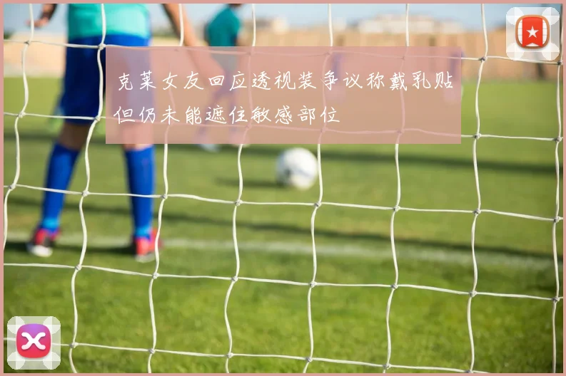 克莱女友回应透视装争议称戴乳贴但仍未能遮住敏感部位