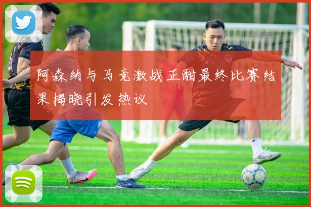 阿森纳与马竞激战正酣最终比赛结果揭晓引发热议