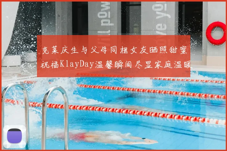 克莱庆生与父母同框女友晒照甜蜜祝福KlayDay温馨瞬间尽显家庭温暖