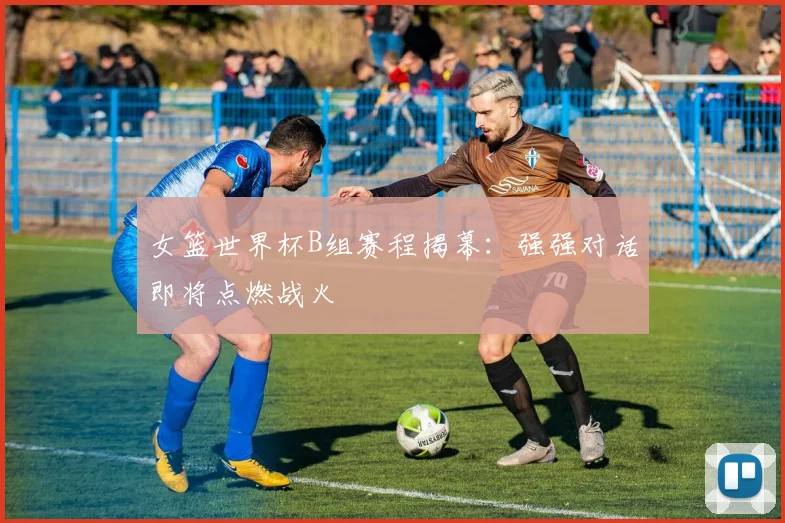女篮世界杯B组赛程揭幕：强强对话即将点燃战火