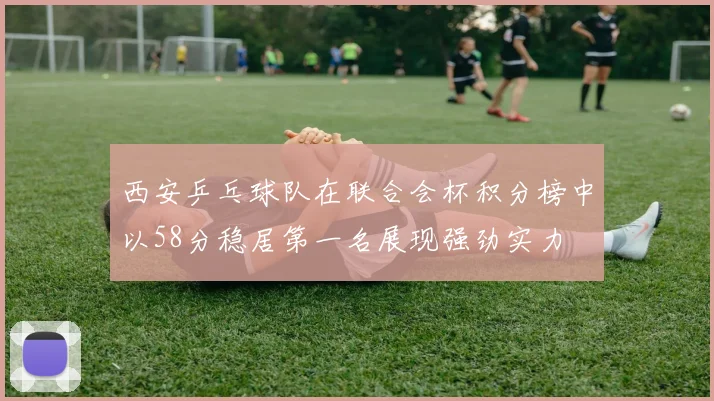 西安乒乓球队在联合会杯积分榜中以58分稳居第一名展现强劲实力