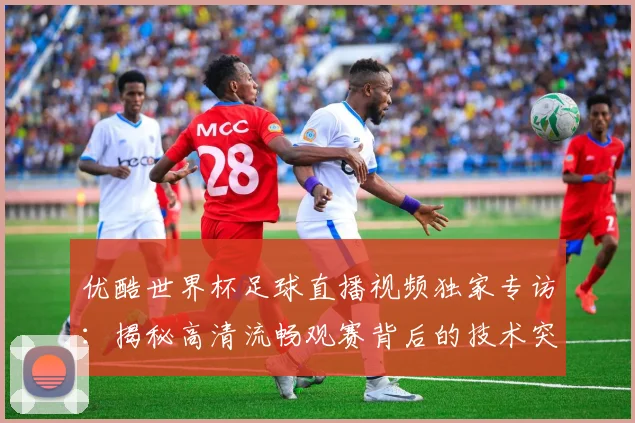 优酷世界杯足球直播视频独家专访：揭秘高清流畅观赛背后的技术突破