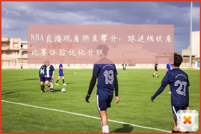NBA直播观看热度攀升，球迷线收看比赛体验优化升级
