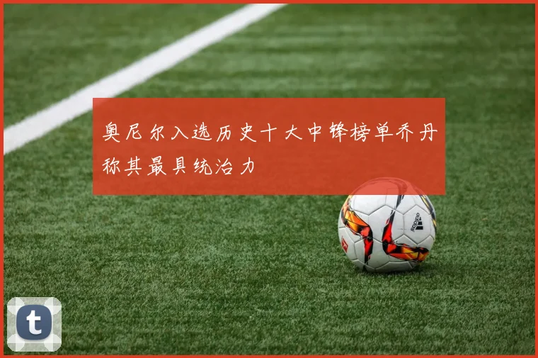 奥尼尔入选历史十大中锋榜单乔丹称其最具统治力