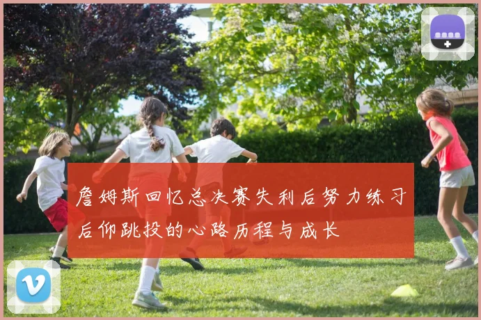 詹姆斯回忆总决赛失利后努力练习后仰跳投的心路历程与成长