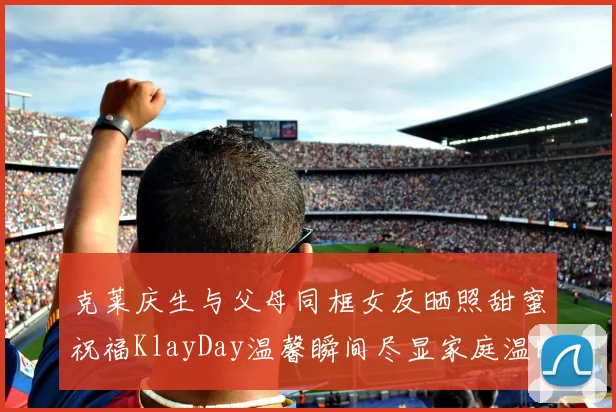 克莱庆生与父母同框女友晒照甜蜜祝福KlayDay温馨瞬间尽显家庭温暖