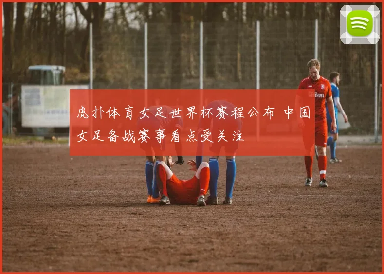 虎扑体育女足世界杯赛程公布 中国女足备战赛事看点受关注