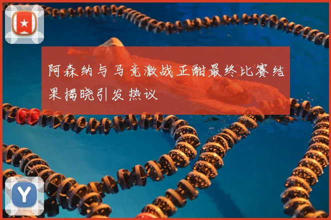 阿森纳与马竞激战正酣最终比赛结果揭晓引发热议