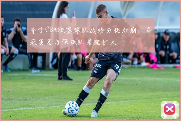李宁CBA联赛球队战绩分化加剧，争冠集团与保级队差距扩大
