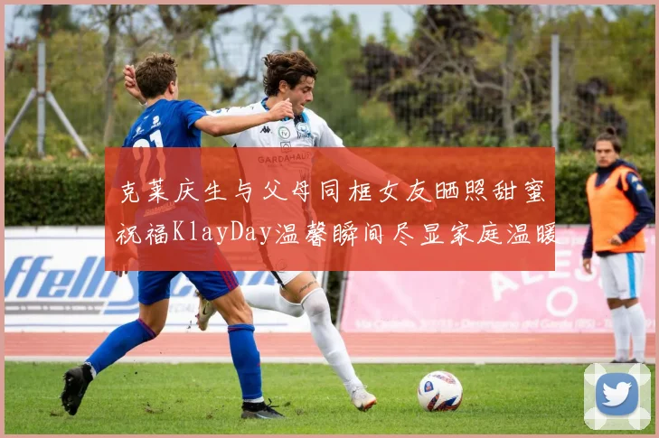 克莱庆生与父母同框女友晒照甜蜜祝福KlayDay温馨瞬间尽显家庭温暖